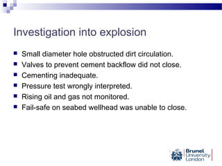 Investigation into explosion
 Small diameter hole obstructed dirt circulation.
 Valves to prevent cement backflow did not close.
 Cementing inadequate.
 Pressure test wrongly interpreted.
 Rising oil and gas not monitored.
 Fail-safe on seabed wellhead was unable to close.
 