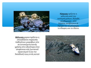 Ρύπανση ορίζεται η
μόλυνση από την
εκπομπή ρύπων, δηλαδή
ακαθαρσιών , από
λύματα, απόβλητα κ.ά.
Αφορά την ατμόσφαιρα,
το έδαφος και τα ύδατα.
Μόλυνση χαρακτηρίζεται η
οποιαδήποτε παρουσία
παθογόνων μικροβίων είτε
σε αντικείμενα κοινής
χρήσης είτε ειδικότερα στην
επιφάνεια ενός ζωντανού
οργανισμού ή και την
διείσδυσή τους εντός αυτού
 