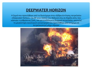 Η ζημιά που προκλήθηκε από το δυστύχημα στην εξέδρα άντλησης πετρελαίου
«Deepwater Horizon» της BP στον Κόλπο του Μεξικού στις 20 Απρίλη 2010, που
κόστισε 11 ανθρώπινες ζωές, και μια ανεξέλεγκτη διαρροή πετρελαίου, αποτελεί
τη μεγαλύτερη οικολογική καταστροφή που προκλήθηκε από ατύχημα σε
πετρελαιοπηγή μέχρι σήμερα.
DEEPWATER HORIZON
 