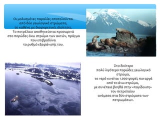 Στο δεύτερο
πολύ λιγότερο πορώδες γεωλογικό
στρώμα,
το νερό κινείται 1.000 φορές πιο αργά
από το άνω στρώμα,
με συνέπεια βοηθά στην «παγίδευση»
του πετρελαίου
ανάμεσα στα δύο στρώματα των
πετρωμάτων.
Οι μολυσμένες παραλίες αποτελούνται
από δύο γεωλογικά στρώματα,
το καθένα με διαφορετικές ιδιότητες.
Το πετρέλαιο αποθηκεύεται προσωρινά
στο πορώδες άνω στρώμα των ακτών, πράγμα
που επιβραδύνει
το ρυθμό εξαφάνισής του.
 