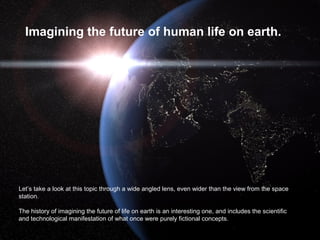 Imagining the future of human life on earth.

Let’s take a look at this topic through a wide angled lens, even wider than the view from the space
station.
The history of imagining the future of life on earth is an interesting one, and includes the scientific
and technological manifestation of what once were purely fictional concepts.

 