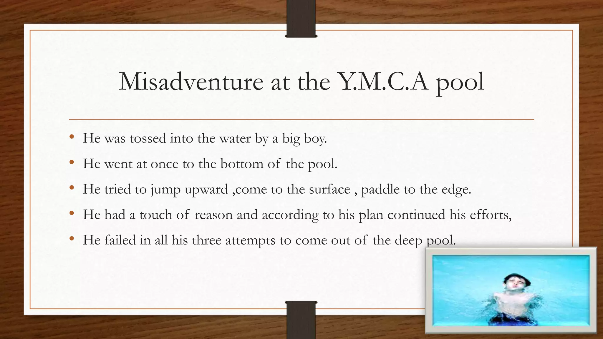 Misadventure at the Y.M.C.A pool
• He was tossed into the water by a big boy.
• He went at once to the bottom of the pool.
• He tried to jump upward ,come to the surface , paddle to the edge.
• He had a touch of reason and according to his plan continued his efforts,
• He failed in all his three attempts to come out of the deep pool.
 