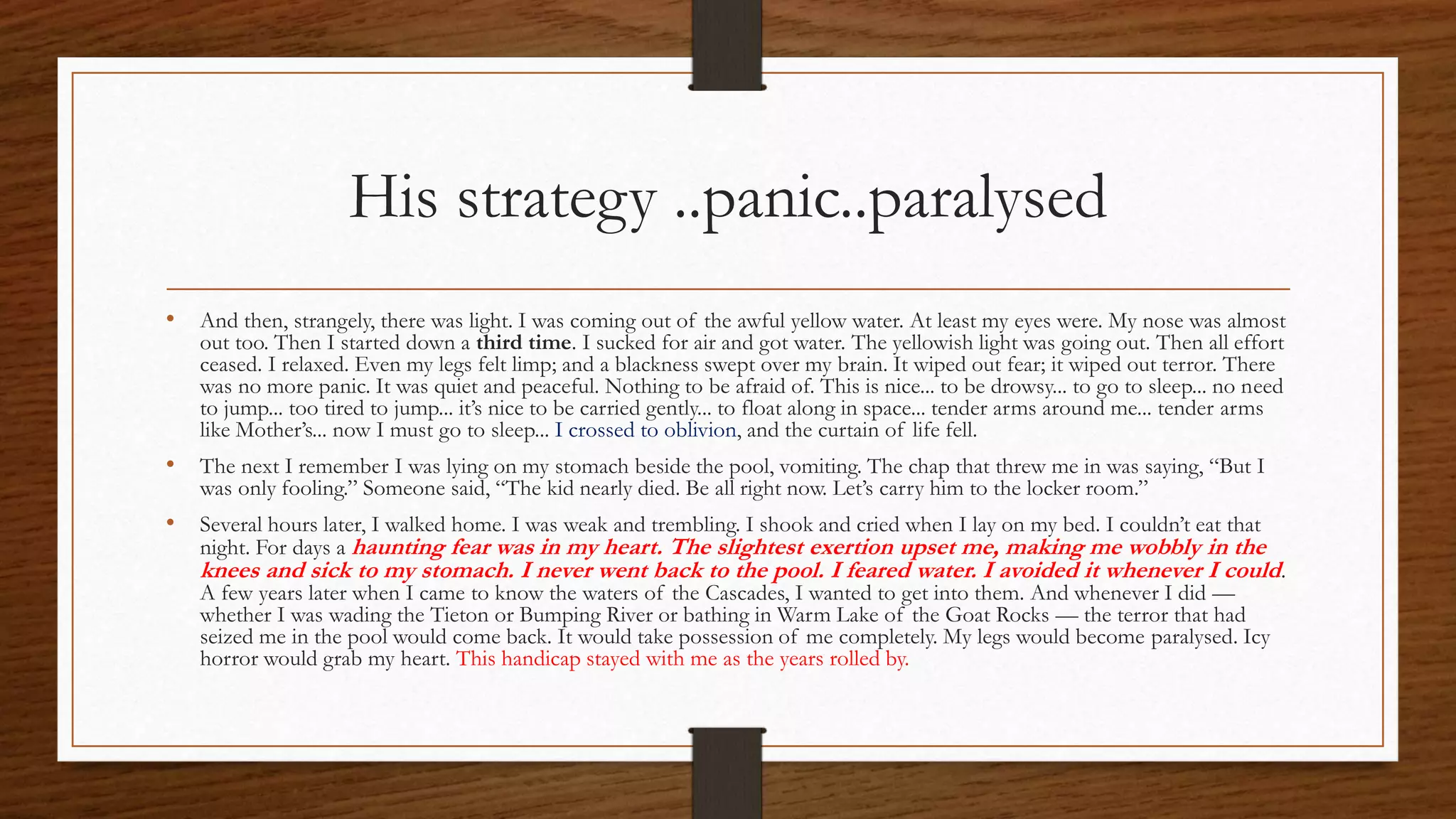 His strategy ..panic..paralysed
• And then, strangely, there was light. I was coming out of the awful yellow water. At least my eyes were. My nose was almost
out too. Then I started down a third time. I sucked for air and got water. The yellowish light was going out. Then all effort
ceased. I relaxed. Even my legs felt limp; and a blackness swept over my brain. It wiped out fear; it wiped out terror. There
was no more panic. It was quiet and peaceful. Nothing to be afraid of. This is nice... to be drowsy... to go to sleep... no need
to jump... too tired to jump... it’s nice to be carried gently... to float along in space... tender arms around me... tender arms
like Mother’s... now I must go to sleep... I crossed to oblivion, and the curtain of life fell.
• The next I remember I was lying on my stomach beside the pool, vomiting. The chap that threw me in was saying, “But I
was only fooling.” Someone said, “The kid nearly died. Be all right now. Let’s carry him to the locker room.”
• Several hours later, I walked home. I was weak and trembling. I shook and cried when I lay on my bed. I couldn’t eat that
night. For days a haunting fear was in my heart. The slightest exertion upset me, making me wobbly in the
knees and sick to my stomach. I never went back to the pool. I feared water. I avoided it whenever I could.
A few years later when I came to know the waters of the Cascades, I wanted to get into them. And whenever I did —
whether I was wading the Tieton or Bumping River or bathing in Warm Lake of the Goat Rocks — the terror that had
seized me in the pool would come back. It would take possession of me completely. My legs would become paralysed. Icy
horror would grab my heart. This handicap stayed with me as the years rolled by.
 