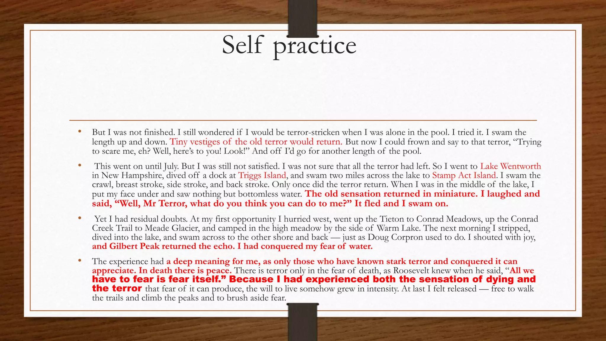 Self practice
• But I was not finished. I still wondered if I would be terror-stricken when I was alone in the pool. I tried it. I swam the
length up and down. Tiny vestiges of the old terror would return. But now I could frown and say to that terror, “Trying
to scare me, eh? Well, here’s to you! Look!” And off I’d go for another length of the pool.
• This went on until July. But I was still not satisfied. I was not sure that all the terror had left. So I went to Lake Wentworth
in New Hampshire, dived off a dock at Triggs Island, and swam two miles across the lake to Stamp Act Island. I swam the
crawl, breast stroke, side stroke, and back stroke. Only once did the terror return. When I was in the middle of the lake, I
put my face under and saw nothing but bottomless water. The old sensation returned in miniature. I laughed and
said, “Well, Mr Terror, what do you think you can do to me?” It fled and I swam on.
• Yet I had residual doubts. At my first opportunity I hurried west, went up the Tieton to Conrad Meadows, up the Conrad
Creek Trail to Meade Glacier, and camped in the high meadow by the side of Warm Lake. The next morning I stripped,
dived into the lake, and swam across to the other shore and back — just as Doug Corpron used to do. I shouted with joy,
and Gilbert Peak returned the echo. I had conquered my fear of water.
• The experience had a deep meaning for me, as only those who have known stark terror and conquered it can
appreciate. In death there is peace. There is terror only in the fear of death, as Roosevelt knew when he said, “All we
have to fear is fear itself.” Because I had experienced both the sensation of dying and
the terror that fear of it can produce, the will to live somehow grew in intensity. At last I felt released — free to walk
the trails and climb the peaks and to brush aside fear.
 