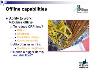 Offline capabilities
 Ability to work
tubulars offline
 To reduce CRP time?
 BHA’s
 Drillstrings
 Completion strings
 Casing strings etc.
 Afford faster running
 Doubles vs. singles etc.
 Needs a bigger derrick
and drill floor?
 