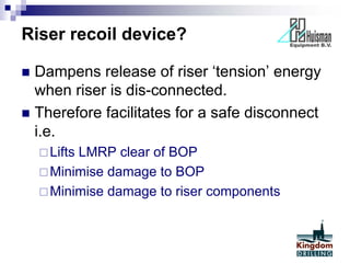 Riser recoil device?
 Dampens release of riser ‘tension’ energy
when riser is dis-connected.
 Therefore facilitates for a safe disconnect
i.e.
Lifts LMRP clear of BOP
Minimise damage to BOP
Minimise damage to riser components
 