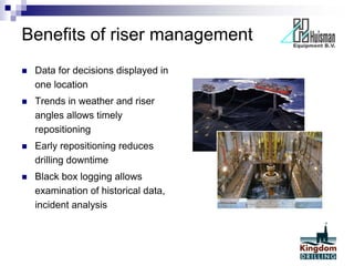 Benefits of riser management
 Data for decisions displayed in
one location
 Trends in weather and riser
angles allows timely
repositioning
 Early repositioning reduces
drilling downtime
 Black box logging allows
examination of historical data,
incident analysis
 