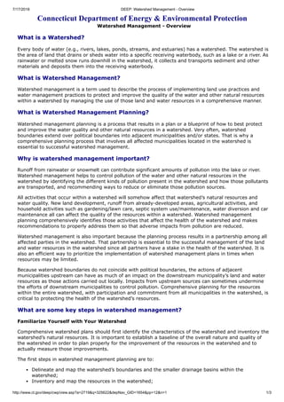 7/17/2018 DEEP: Watershed Management - Overview
http://www.ct.gov/deep/cwp/view.asp?a=2719&q=325622&depNav_GID=1654&pp=12&n=1 1/3
Connecticut Department of Energy & Environmental Protection
Watershed Management - Overview
What is a Watershed?
Every body of water (e.g., rivers, lakes, ponds, streams, and estuaries) has a watershed. The watershed is
the area of land that drains or sheds water into a specific receiving waterbody, such as a lake or a river. As
rainwater or melted snow runs downhill in the watershed, it collects and transports sediment and other
materials and deposits them into the receiving waterbody.
What is Watershed Management?
Watershed management is a term used to describe the process of implementing land use practices and
water management practices to protect and improve the quality of the water and other natural resources
within a watershed by managing the use of those land and water resources in a comprehensive manner.
What is Watershed Management Planning?
Watershed management planning is a process that results in a plan or a blueprint of how to best protect
and improve the water quality and other natural resources in a watershed. Very often, watershed
boundaries extend over political boundaries into adjacent municipalities and/or states. That is why a
comprehensive planning process that involves all affected municipalities located in the watershed is
essential to successful watershed management.
Why is watershed management important?
Runoff from rainwater or snowmelt can contribute significant amounts of pollution into the lake or river.
Watershed management helps to control pollution of the water and other natural resources in the
watershed by identifying the different kinds of pollution present in the watershed and how those pollutants
are transported, and recommending ways to reduce or eliminate those pollution sources.
All activities that occur within a watershed will somehow affect that watershed’s natural resources and
water quality. New land development, runoff from already-developed areas, agricultural activities, and
household activities such as gardening/lawn care, septic system use/maintenance, water diversion and car
maintenance all can affect the quality of the resources within a watershed. Watershed management
planning comprehensively identifies those activities that affect the health of the watershed and makes
recommendations to properly address them so that adverse impacts from pollution are reduced.
Watershed management is also important because the planning process results in a partnership among all
affected parties in the watershed. That partnership is essential to the successful management of the land
and water resources in the watershed since all partners have a stake in the health of the watershed. It is
also an efficient way to prioritize the implementation of watershed management plans in times when
resources may be limited.
Because watershed boundaries do not coincide with political boundaries, the actions of adjacent
municipalities upstream can have as much of an impact on the downstream municipality’s land and water
resources as those actions carried out locally. Impacts from upstream sources can sometimes undermine
the efforts of downstream municipalities to control pollution. Comprehensive planning for the resources
within the entire watershed, with participation and commitment from all municipalities in the watershed, is
critical to protecting the health of the watershed’s resources.
What are some key steps in watershed management?
Familiarize Yourself with Your Watershed
Comprehensive watershed plans should first identify the characteristics of the watershed and inventory the
watershed’s natural resources. It is important to establish a baseline of the overall nature and quality of
the watershed in order to plan properly for the improvement of the resources in the watershed and to
actually measure those improvements.
The first steps in watershed management planning are to:
Delineate and map the watershed’s boundaries and the smaller drainage basins within the
watershed;
Inventory and map the resources in the watershed;
 