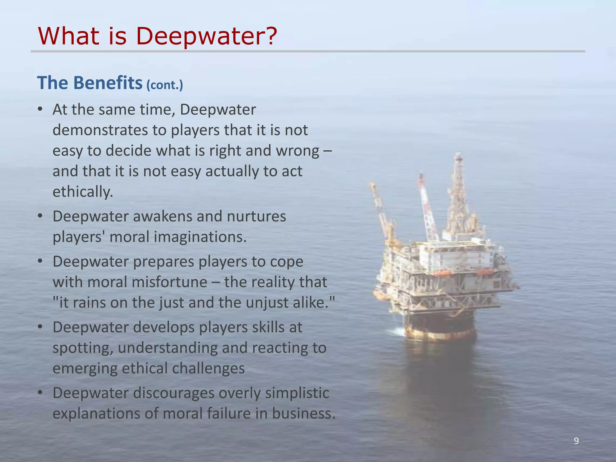 What is Deepwater?
The Benefits (cont.)
• At the same time, Deepwater
  demonstrates to players that it is not
  easy to decide what is right and wrong –
  and that it is not easy actually to act
  ethically.
• Deepwater awakens and nurtures
  players' moral imaginations.
• Deepwater prepares players to cope
  with moral misfortune – the reality that
  "it rains on the just and the unjust alike."
• Deepwater develops players skills at
  spotting, understanding and reacting to
  emerging ethical challenges
• Deepwater discourages overly simplistic
  explanations of moral failure in business.
                                                 9
 