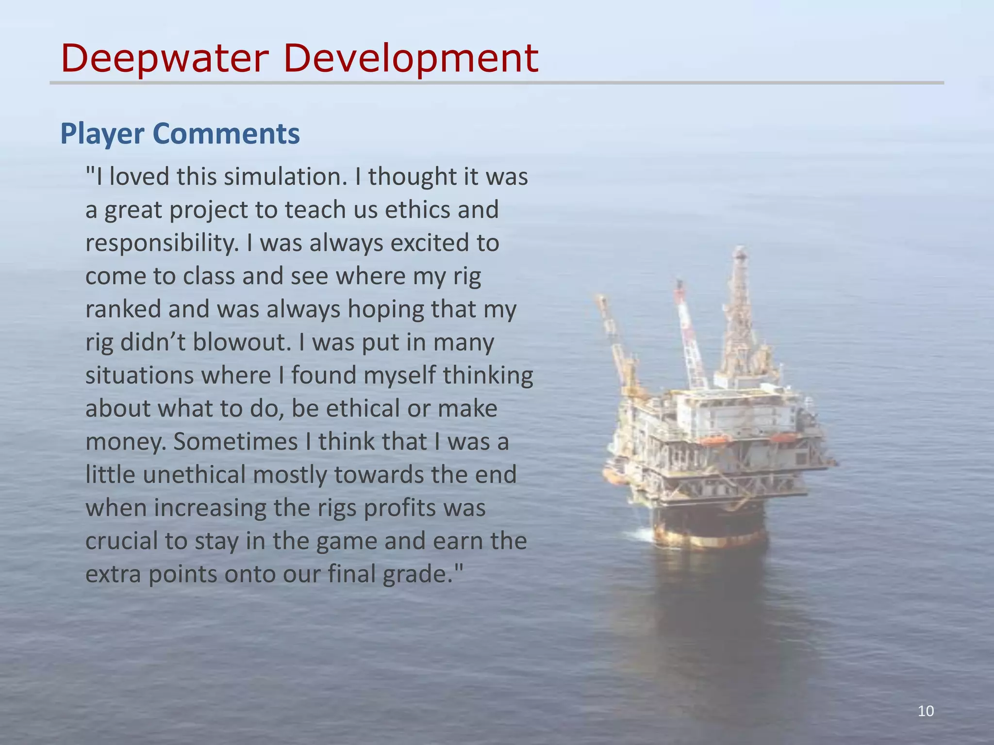 Deepwater Development
Player Comments
 "I loved this simulation. I thought it was
 a great project to teach us ethics and
 responsibility. I was always excited to
 come to class and see where my rig
 ranked and was always hoping that my
 rig didn’t blowout. I was put in many
 situations where I found myself thinking
 about what to do, be ethical or make
 money. Sometimes I think that I was a
 little unethical mostly towards the end
 when increasing the rigs profits was
 crucial to stay in the game and earn the
 extra points onto our final grade."



                                              10
 