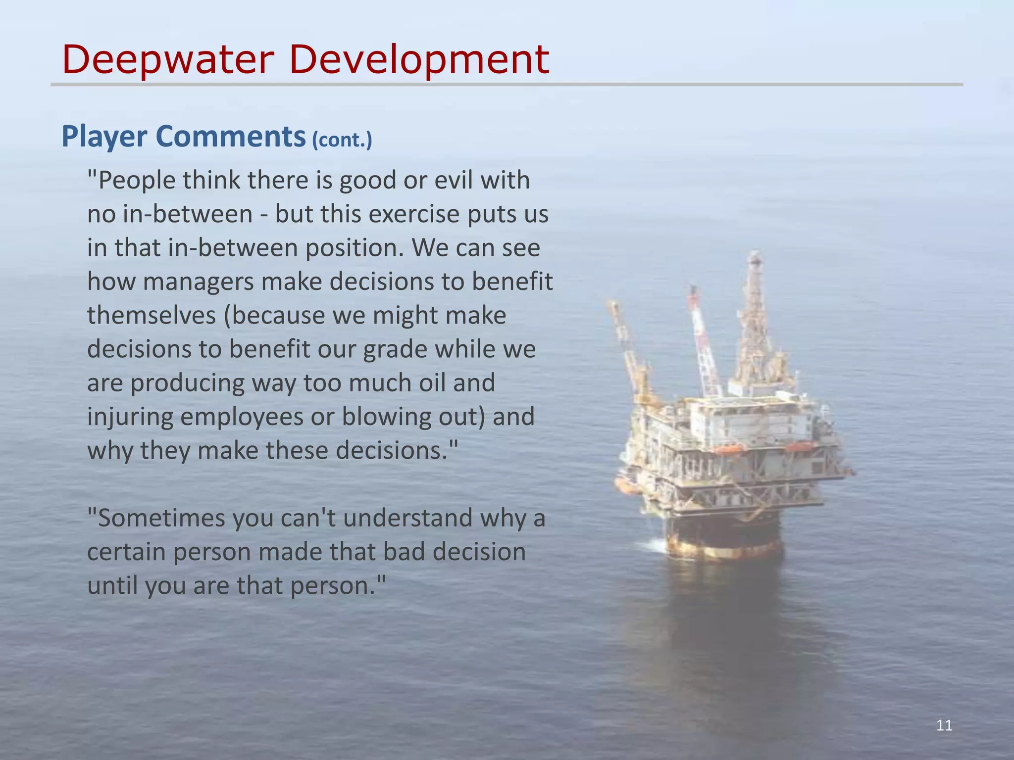 Deepwater Development
Player Comments (cont.)
 "People think there is good or evil with
 no in-between - but this exercise puts us
 in that in-between position. We can see
 how managers make decisions to benefit
 themselves (because we might make
 decisions to benefit our grade while we
 are producing way too much oil and
 injuring employees or blowing out) and
 why they make these decisions."

 "Sometimes you can't understand why a
 certain person made that bad decision
 until you are that person."



                                             11
 