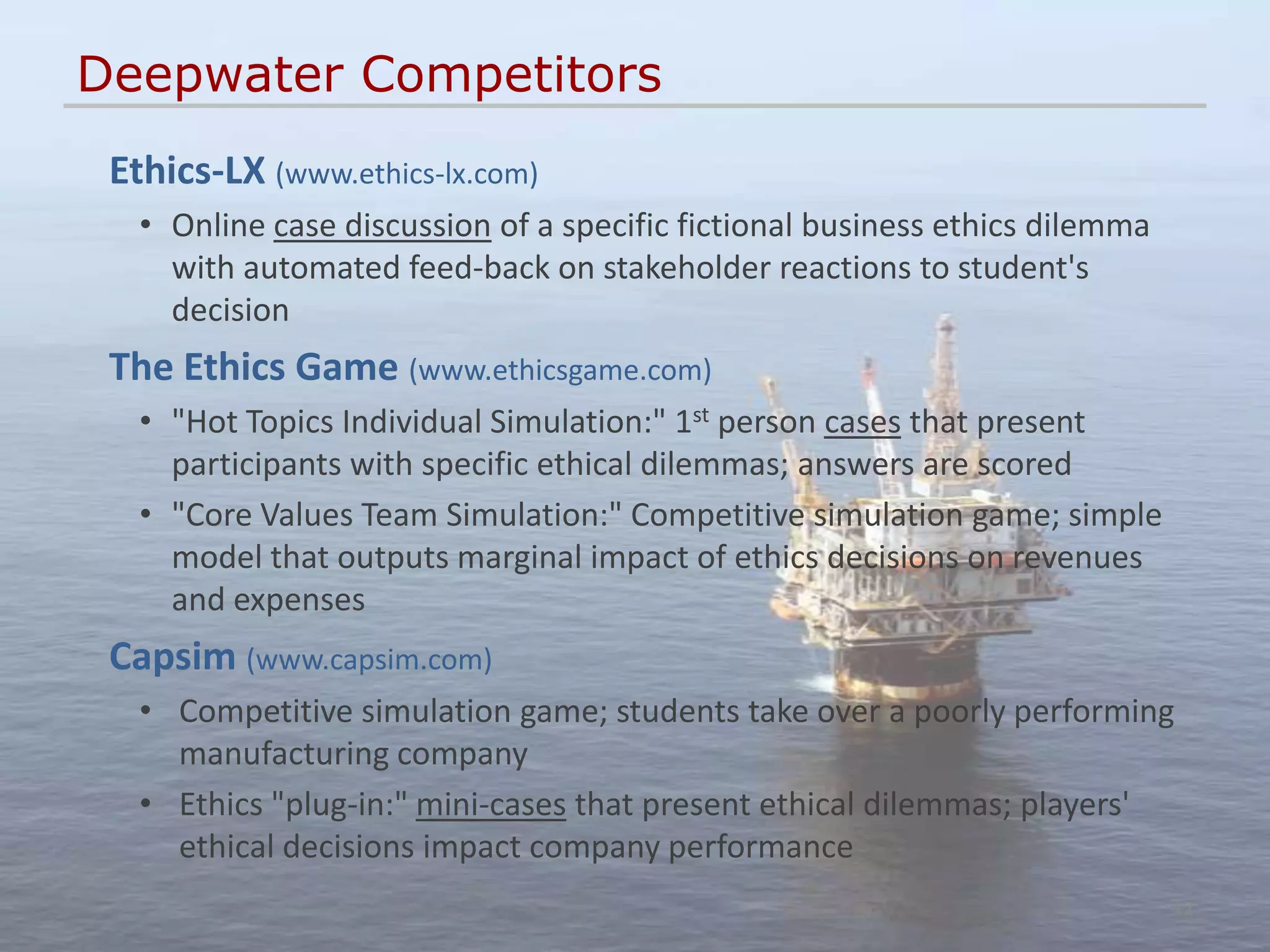 Deepwater Competitors
 Ethics-LX (www.ethics-lx.com)
   • Online case discussion of a specific fictional business ethics dilemma
     with automated feed-back on stakeholder reactions to student's
     decision
 The Ethics Game (www.ethicsgame.com)
   • "Hot Topics Individual Simulation:" 1st person cases that present
     participants with specific ethical dilemmas; answers are scored
   • "Core Values Team Simulation:" Competitive simulation game; simple
     model that outputs marginal impact of ethics decisions on revenues
     and expenses
 Capsim (www.capsim.com)
   • Competitive simulation game; students take over a poorly performing
     manufacturing company
   • Ethics "plug-in:" mini-cases that present ethical dilemmas; players'
     ethical decisions impact company performance
                                                                              12
 