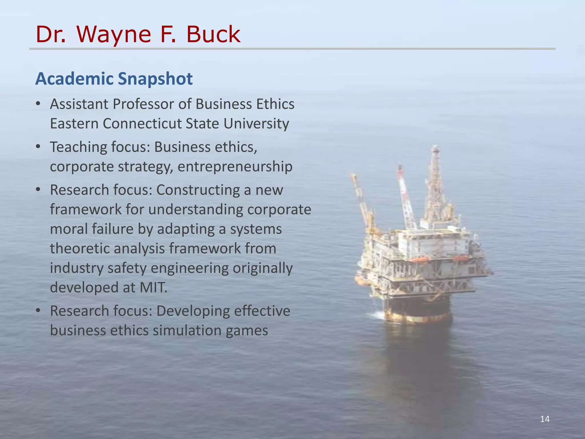Dr. Wayne F. Buck
Academic Snapshot
• Assistant Professor of Business Ethics
  Eastern Connecticut State University
• Teaching focus: Business ethics,
  corporate strategy, entrepreneurship
• Research focus: Constructing a new
  framework for understanding corporate
  moral failure by adapting a systems
  theoretic analysis framework from
  industry safety engineering originally
  developed at MIT.
• Research focus: Developing effective
  business ethics simulation games




                                           14
 