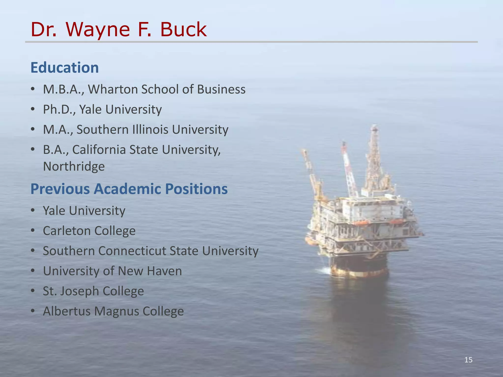 Dr. Wayne F. Buck
Education
•   M.B.A., Wharton School of Business
•   Ph.D., Yale University
•   M.A., Southern Illinois University
•   B.A., California State University,
    Northridge
Previous Academic Positions
•   Yale University
•   Carleton College
•   Southern Connecticut State University
•   University of New Haven
•   St. Joseph College
•   Albertus Magnus College


                                            15
 