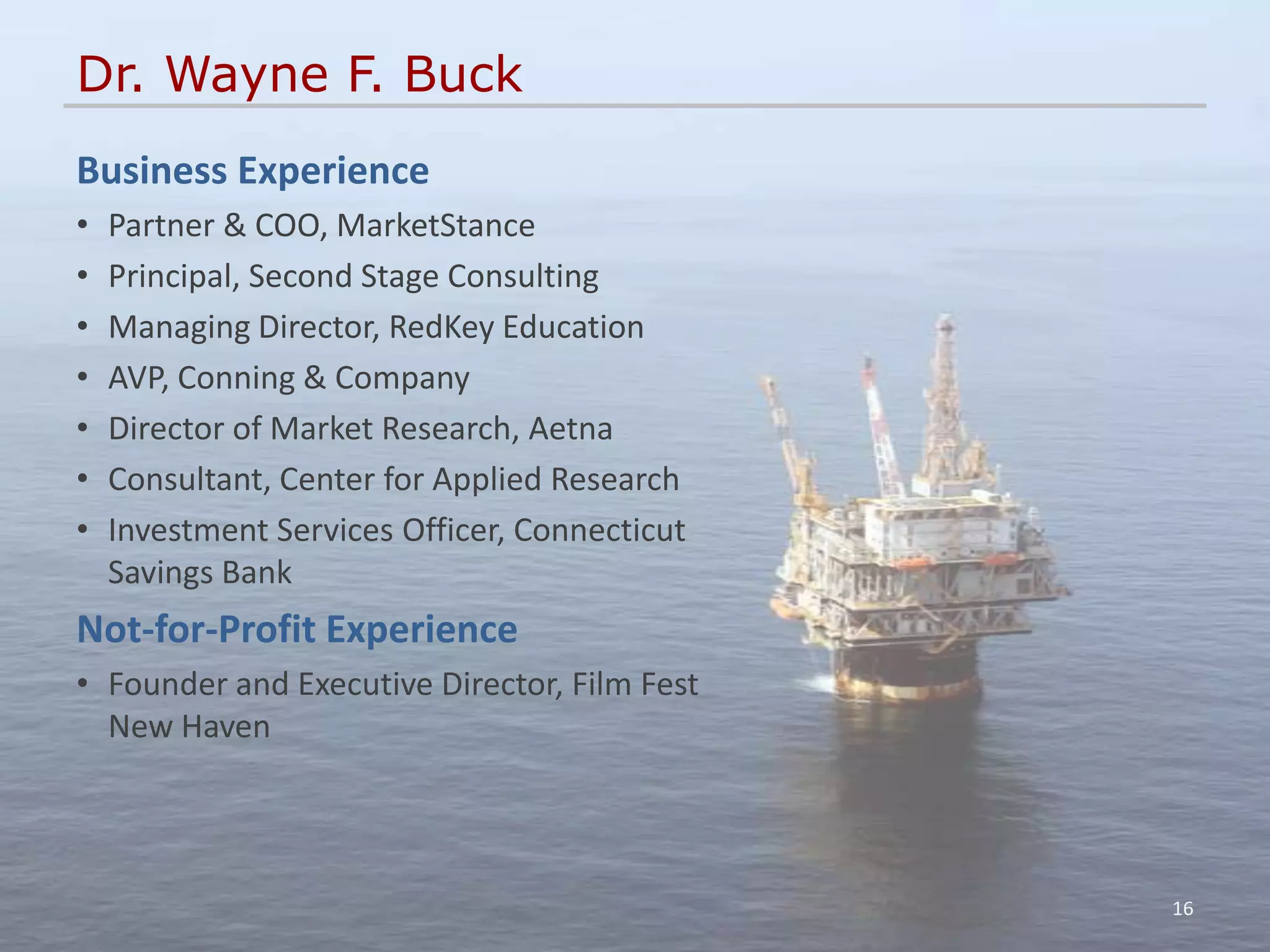 Dr. Wayne F. Buck
Business Experience
•   Partner & COO, MarketStance
•   Principal, Second Stage Consulting
•   Managing Director, RedKey Education
•   AVP, Conning & Company
•   Director of Market Research, Aetna
•   Consultant, Center for Applied Research
•   Investment Services Officer, Connecticut
    Savings Bank
Not-for-Profit Experience
• Founder and Executive Director, Film Fest
  New Haven




                                               16
 