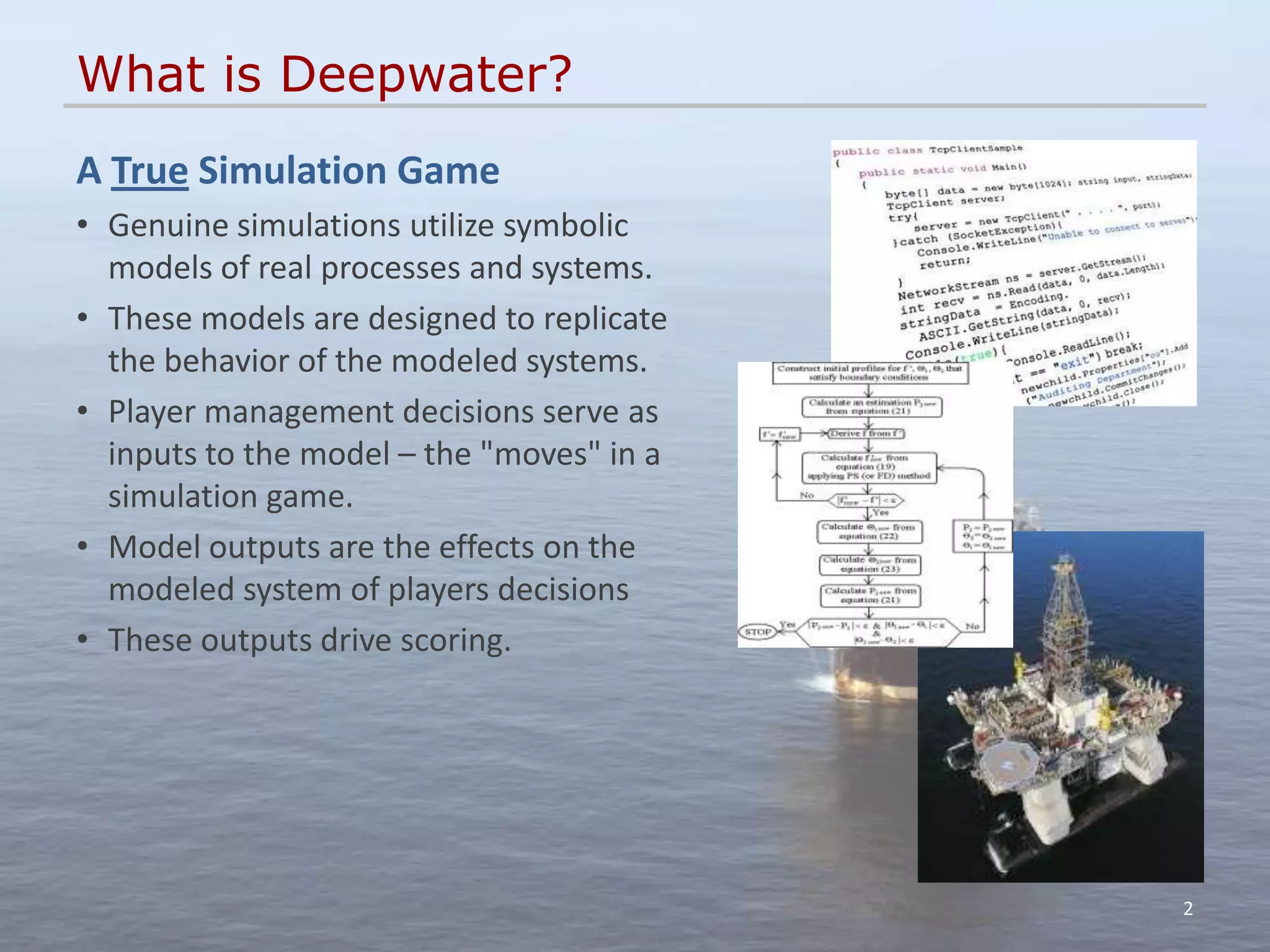 What is Deepwater?
A True Simulation Game
• Genuine simulations utilize symbolic
  models of real processes and systems.
• These models are designed to replicate
  the behavior of the modeled systems.
• Player management decisions serve as
  inputs to the model – the "moves" in a
  simulation game.
• Model outputs are the effects on the
  modeled system of players decisions
• These outputs drive scoring.




                                           2
 