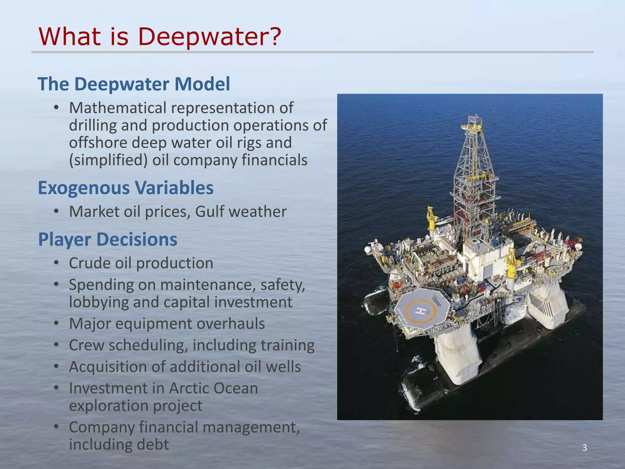 What is Deepwater?
The Deepwater Model
 • Mathematical representation of
   drilling and production operations of
   offshore deep water oil rigs and
   (simplified) oil company financials
Exogenous Variables
 • Market oil prices, Gulf weather
Player Decisions
 • Crude oil production
 • Spending on maintenance, safety,
   lobbying and capital investment
 • Major equipment overhauls
 • Crew scheduling, including training
 • Acquisition of additional oil wells
 • Investment in Arctic Ocean
   exploration project
 • Company financial management,
   including debt                          3
 
