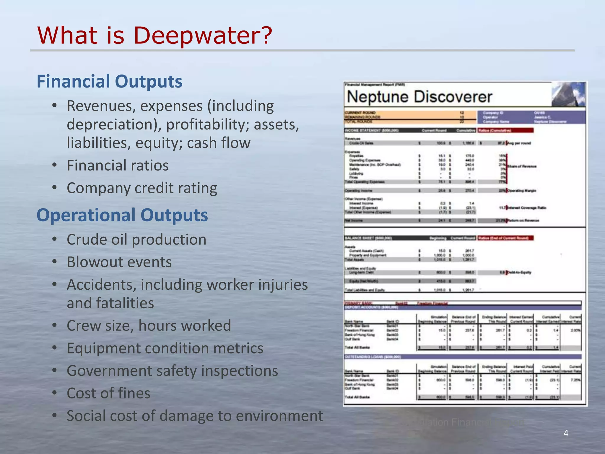 What is Deepwater?
Financial Outputs
 • Revenues, expenses (including
   depreciation), profitability; assets,
   liabilities, equity; cash flow
 • Financial ratios
 • Company credit rating
Operational Outputs
 • Crude oil production
 • Blowout events
 • Accidents, including worker injuries
   and fatalities
 • Crew size, hours worked
 • Equipment condition metrics
 • Government safety inspections
 • Cost of fines
 • Social cost of damage to environment    Simulation Financial Report
                                                                         4
 