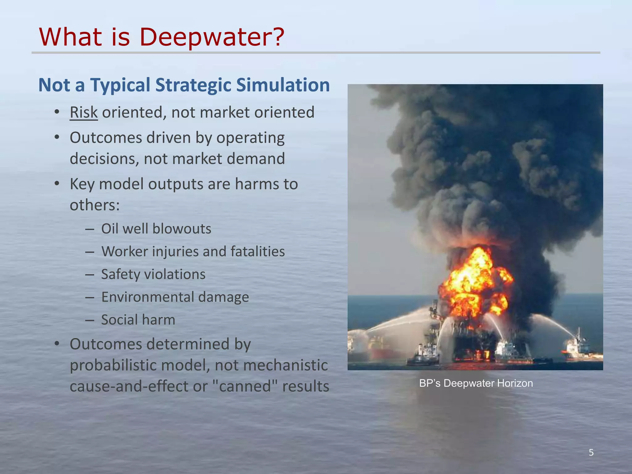 What is Deepwater?
Not a Typical Strategic Simulation
 • Risk oriented, not market oriented
 • Outcomes driven by operating
   decisions, not market demand
 • Key model outputs are harms to
   others:
     –   Oil well blowouts
     –   Worker injuries and fatalities
     –   Safety violations
     –   Environmental damage
     –   Social harm
 • Outcomes determined by
   probabilistic model, not mechanistic
   cause-and-effect or "canned" results   BP’s Deepwater Horizon




                                                                   5
 