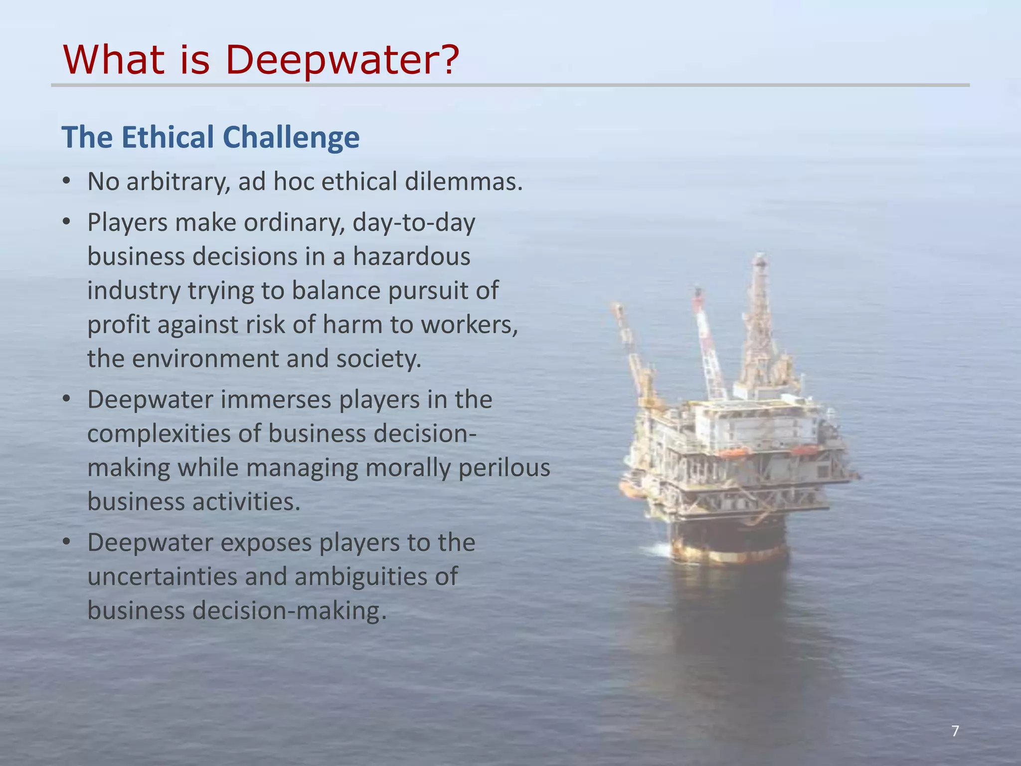 What is Deepwater?
The Ethical Challenge
• No arbitrary, ad hoc ethical dilemmas.
• Players make ordinary, day-to-day
  business decisions in a hazardous
  industry trying to balance pursuit of
  profit against risk of harm to workers,
  the environment and society.
• Deepwater immerses players in the
  complexities of business decision-
  making while managing morally perilous
  business activities.
• Deepwater exposes players to the
  uncertainties and ambiguities of
  business decision-making.



                                            7
 