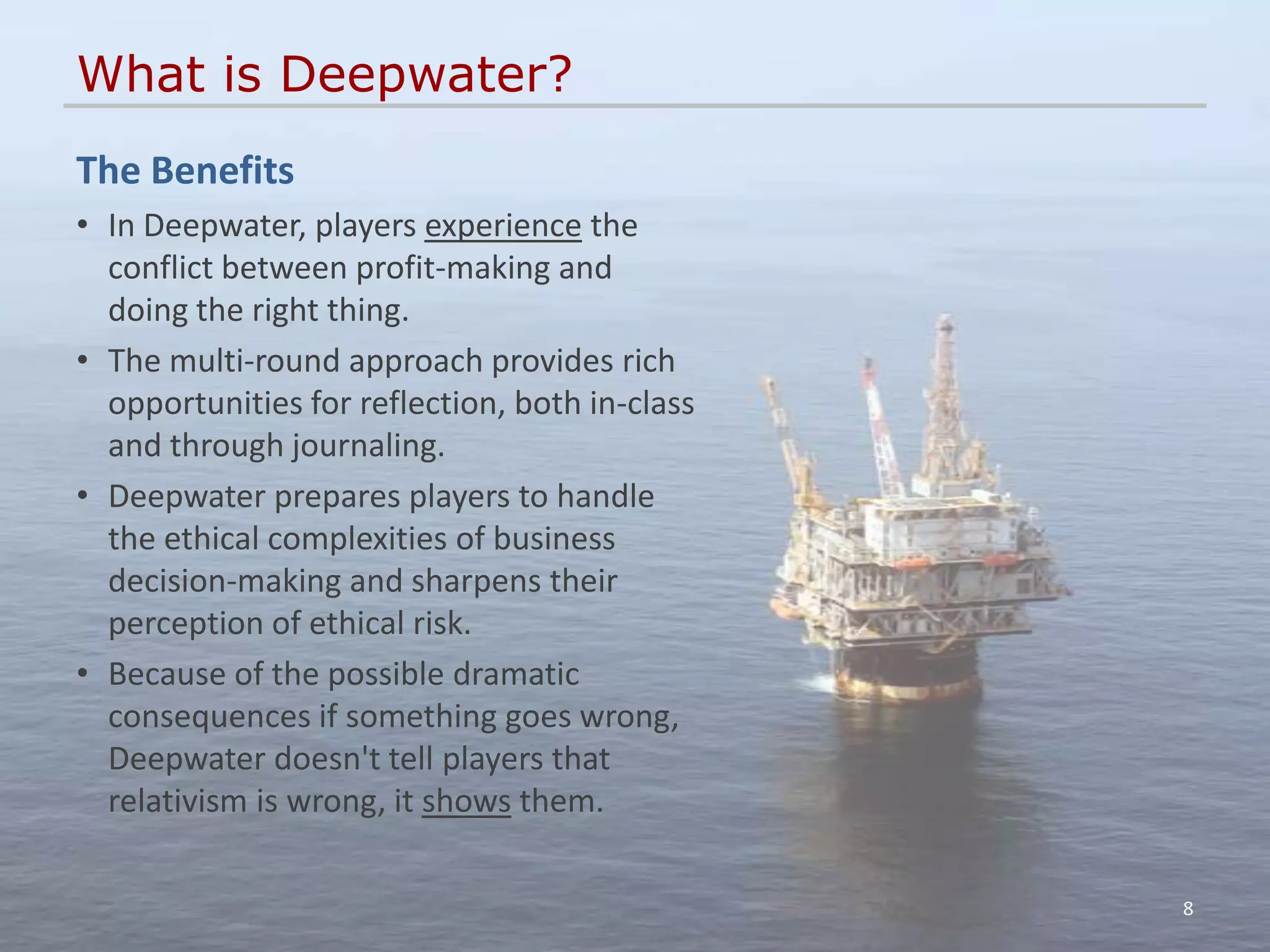 What is Deepwater?
The Benefits
• In Deepwater, players experience the
  conflict between profit-making and
  doing the right thing.
• The multi-round approach provides rich
  opportunities for reflection, both in-class
  and through journaling.
• Deepwater prepares players to handle
  the ethical complexities of business
  decision-making and sharpens their
  perception of ethical risk.
• Because of the possible dramatic
  consequences if something goes wrong,
  Deepwater doesn't tell players that
  relativism is wrong, it shows them.

                                                8
 