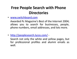 Free People Search with Phone
           Directories
• www.switchboard.com
  Awarded Pc Magazine's Best of the Internet 2004;
  allows you to search for businesses, people,
  phone numbers, email addresses, and lots more.

• http://peoplesearch.lycos.com/ -
  Search not only the white and yellow pages, but
  for professional profiles and alumni emails as
  well.
 