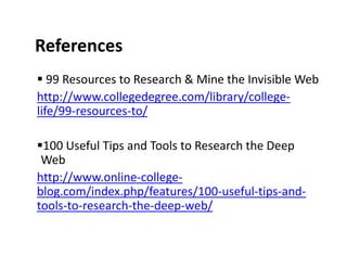 References
   99 Resources to Research & Mine the Invisible Web
http://www.collegedegree.com/library/college-
life/99-resources-to/

 100 Useful Tips and Tools to Research the Deep
 Web
http://www.online-college-
blog.com/index.php/features/100-useful-tips-and-
tools-to-research-the-deep-web/
 