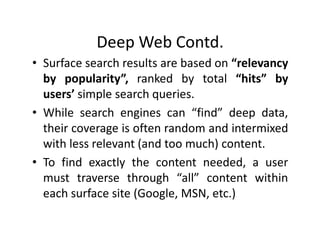 Deep Web Contd.
• Surface search results are based on “relevancy
  by popularity”, ranked by total “hits” by
  users’ simple search queries.
• While search engines can “find” deep data,
  their coverage is often random and intermixed
  with less relevant (and too much) content.
• To find exactly the content needed, a user
  must traverse through “all” content within
  each surface site (Google, MSN, etc.)
 