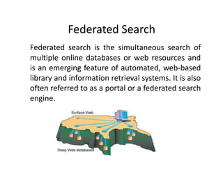 Federated Search
Federated search is the simultaneous search of
multiple online databases or web resources and
is an emerging feature of automated, web-based
library and information retrieval systems. It is also
often referred to as a portal or a federated search
engine.
 