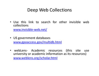 Deep Web Collections

• Use this link to search for other invisible web
  collections
  www.invisible-web.net/

• US government databases
  www.gpoaccess.gov/multidb.html

• webLens- Academic resources (this site use
  university or academic information as its resources)
  www.weblens.org/scholar.html
 