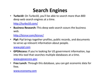 Search Engines
• Turbo10: On Turbo10, you'll be able to search more than 800
  deep web search engines at a time.
  http://turbo10.com/
• Business Research: This deep web search scours the business
  web.
  http://biznar.com/biznar/
• Pipl: Pipl brings together profiles, public records, and documents
  to serve up relevant information about people.
  www.pipl.com
• GPOAccess: If you're looking for US government information, tap
  into this tool that searches multiple databases at a time.
  www.gpoaccess.gov
• Free Lunch: Through this database, you can get economic data for
  free.
  www.economy.com
 