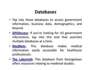 Databases
• Tap into these databases to access government
  information, business data, demographics, and
  beyond.
• GPOAccess: If you're looking for US government
  information, tap into this tool that searches
  multiple databases at a time.
• MedNets: This database makes medical
  information easily accessible for healthcare
  professionals.
• The Labyrinth: This database from Georgetown
  offers resources relating to medieval studies.
 