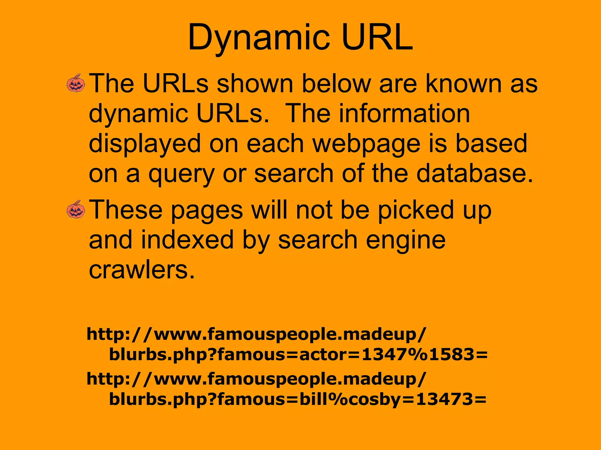 Dynamic URL The URLs shown below are known as dynamic URLs.  The information displayed on each webpage is based on a query or search of the database. These pages will not be picked up and indexed by search engine crawlers. http://www.famouspeople.madeup/ blurbs.php?famous=actor=1347%1583= http://www.famouspeople.madeup/ blurbs.php?famous=bill%cosby=13473= 
