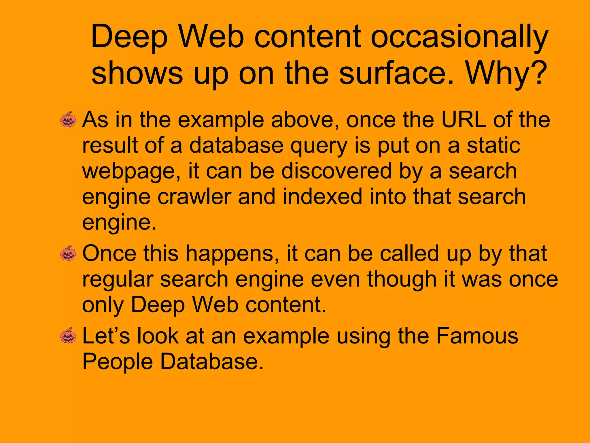 Deep Web content occasionally shows up on the surface. Why? As in the example above, once the URL of the result of a database query is put on a static webpage, it can be discovered by a search engine crawler and indexed into that search engine. Once this happens, it can be called up by that regular search engine even though it was once only Deep Web content. Let’s look at an example using the Famous People Database. 