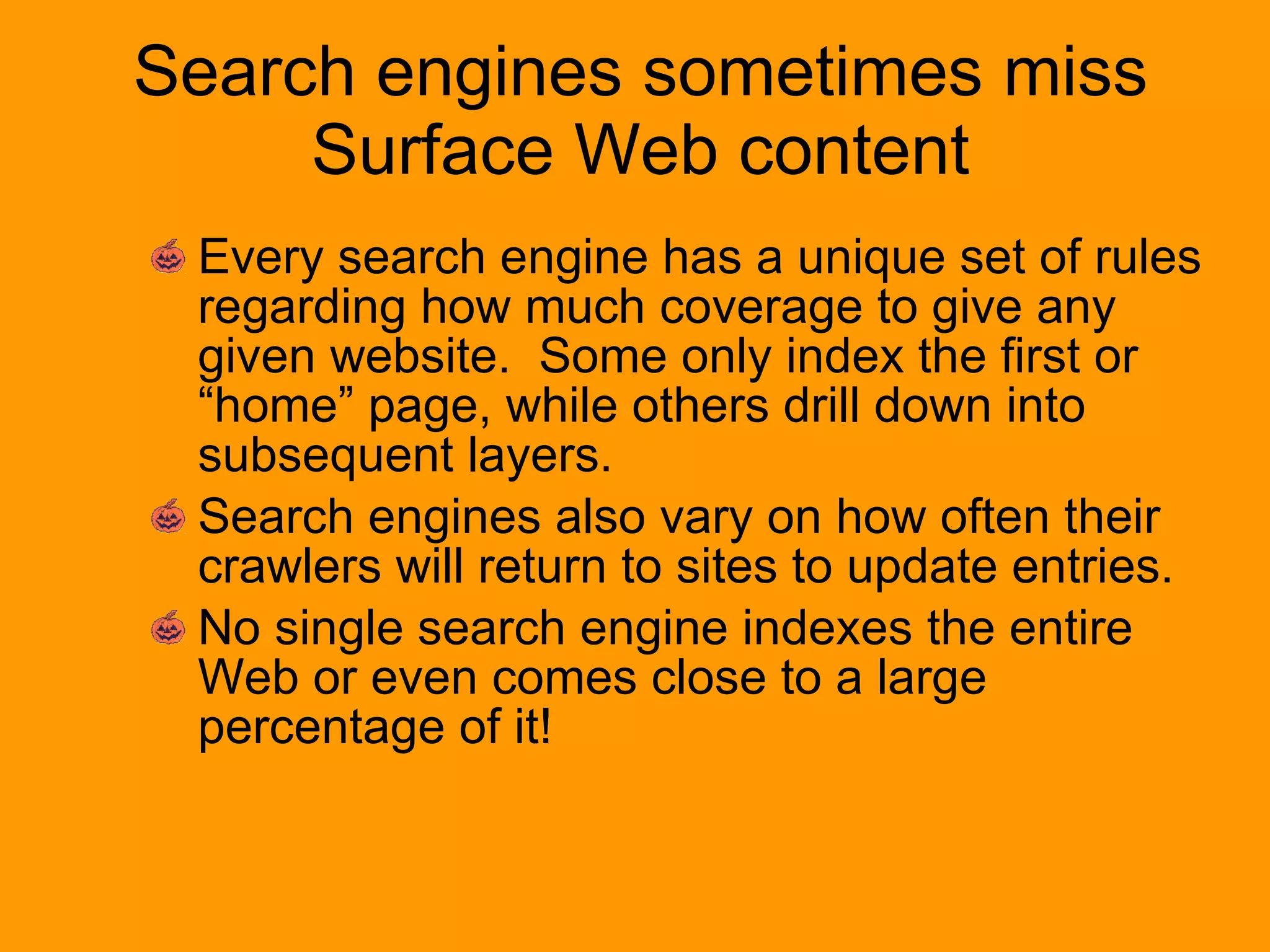 Search engines sometimes miss Surface Web content Every search engine has a unique set of rules regarding how much coverage to give any given website.  Some only index the first or “home” page, while others drill down into subsequent layers. Search engines also vary on how often their crawlers will return to sites to update entries. No single search engine indexes the entire Web or even comes close to a large percentage of it! 