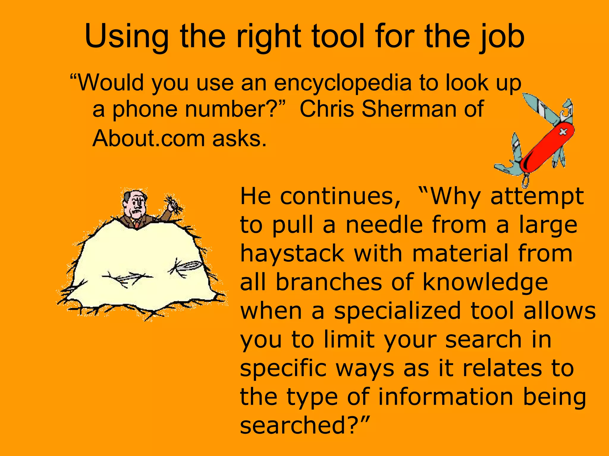 Using the right tool for the job “ Would you use an encyclopedia to look up a phone number?”  Chris Sherman of About.com asks.   He continues,  “Why attempt to pull a needle from a large haystack with material from all branches of knowledge when a specialized tool allows you to limit your search in specific ways as it relates to the type of information being searched?” 