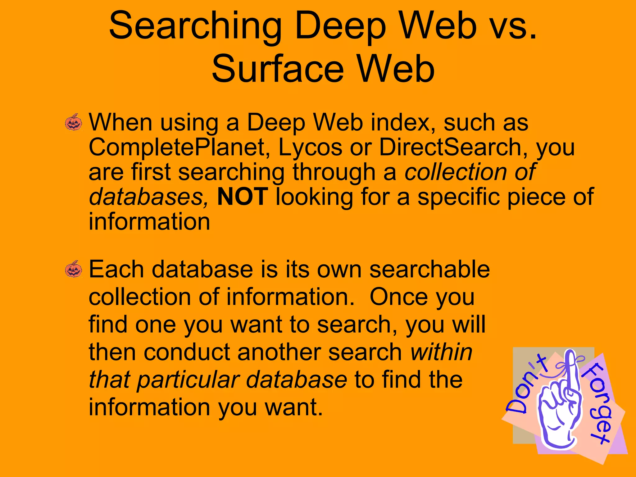 Searching Deep Web vs. Surface Web When using a Deep Web index, such as CompletePlanet, Lycos or DirectSearch, you are first searching through a  collection of databases,   NOT  looking for a specific piece of information Each database is its own searchable collection of information.  Once you find one you want to search, you will then conduct another search  within that particular database  to find the information you want. 
