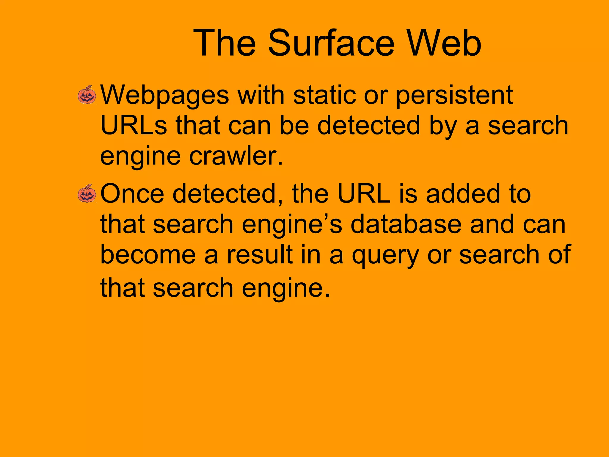 The Surface Web Webpages with static or persistent URLs that can be detected by a search engine crawler.  Once detected, the URL is added to that search engine’s database and can become a result in a query or search of that search engine .  