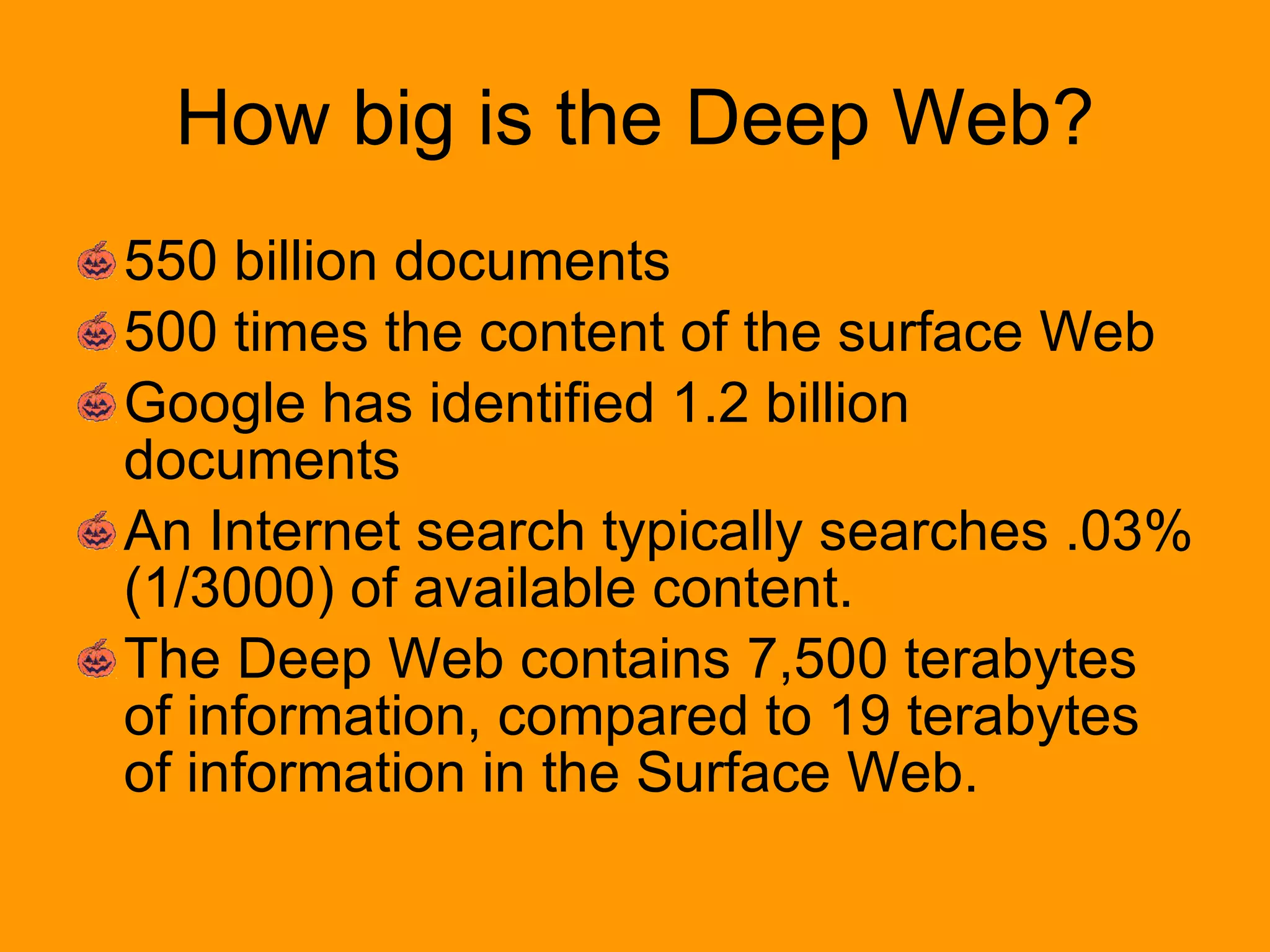 How big is the Deep Web? 550 billion documents  500 times the content of the surface Web  Google has identified 1.2 billion documents  An Internet search typically searches .03% (1/3000) of available content. The Deep Web contains 7,500 terabytes of information, compared to 19 terabytes of information in the Surface Web. 