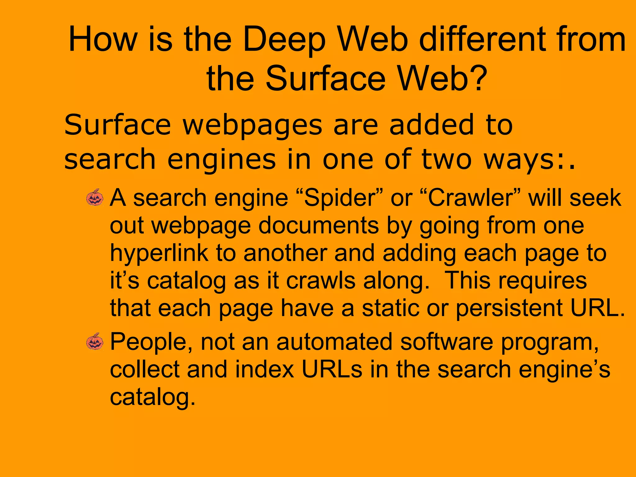 How is the Deep Web different from the Surface Web? A search engine “Spider” or “Crawler” will seek out webpage documents by going from one hyperlink to another and adding each page to it’s catalog as it crawls along.  This requires that each page have a static or persistent URL. People, not an automated software program, collect and index URLs in the search engine’s catalog. Surface webpages are added to search engines in one of two ways:. 