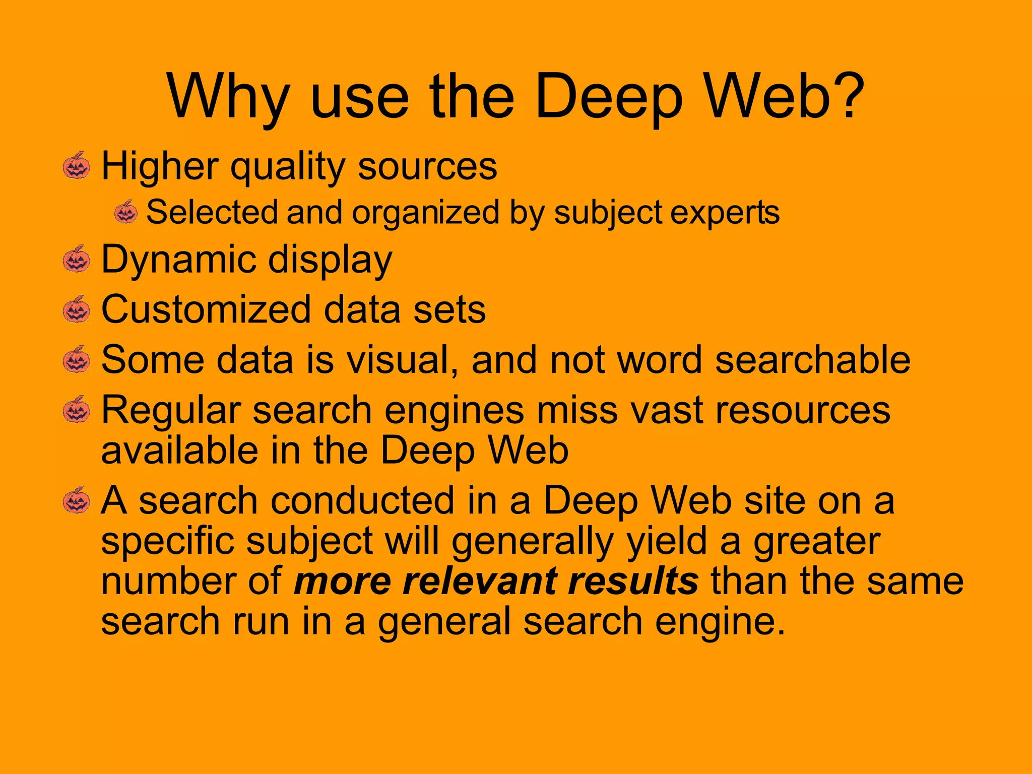 Why use the Deep Web? Higher quality sources Selected and organized by subject experts Dynamic display  Customized data sets Some data is visual, and not word searchable Regular search engines miss vast resources available in the Deep Web A search conducted in a Deep Web site on a specific subject will generally yield a greater number of  more relevant results  than the same search run in a general search engine. 