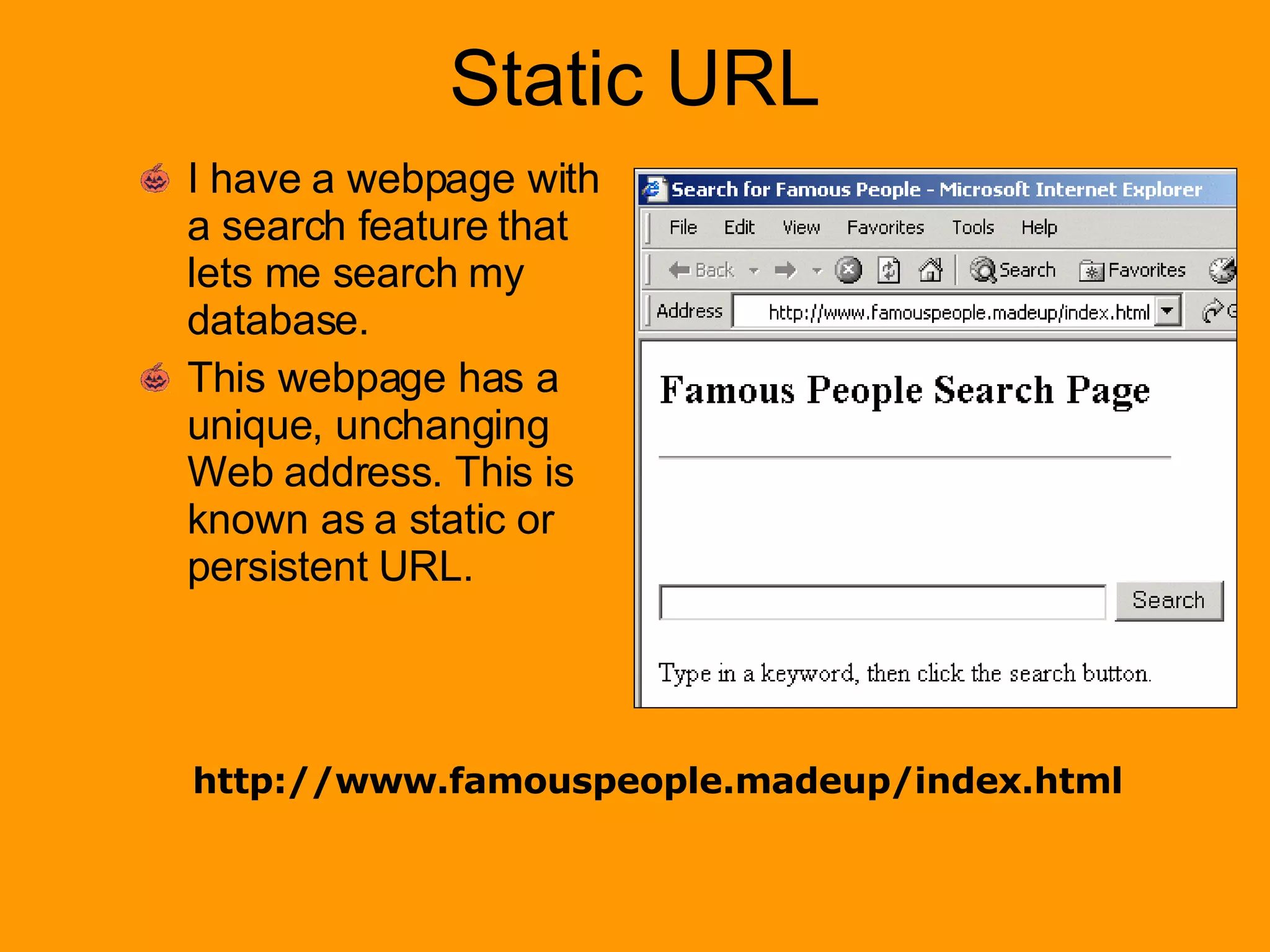 Static URL I have a webpage with a search feature that lets me search my database. This webpage has a unique, unchanging Web address. This is known as a static or persistent URL. http://www.famouspeople.madeup/index.html 