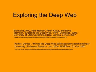 Exploring the Deep Web Brunvand, Amy, Kate Holvoet, Peter Kraus, and David Morrison. &quot;Exploring the Deep Web.&quot; PPT--Download. 2005. University of Utah Government Doc. Libraria. 31 Oct. 2007  <www.lib.utah.edu/govdoc/library/Exploring%20the%20Deep%20Web.ppt >.   Kuhler, Denise . &quot;Mining the Deep Web-With specialty search engines.&quot; University of Missouri System-. Jan. 2004. MOREnet. 31 Oct. 2007  <ftp://ftp.more.net/pub/training/classmaterials/miningdeepweb/miningdeepweb.ppt >.   