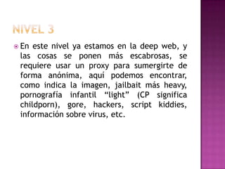  En este nivel ya estamos en la deep web, y
 las cosas se ponen más escabrosas, se
 requiere usar un proxy para sumergirte de
 forma anónima, aquí podemos encontrar,
 como indica la imagen, jailbait más heavy,
 pornografía infantil “light” (CP significa
 childporn), gore, hackers, script kiddies,
 información sobre virus, etc.
 