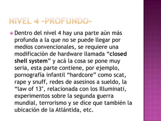  Dentro del nivel 4 hay una parte aún más
 profunda a la que no se puede llegar por
 medios convencionales, se requiere una
 modificación de hardware llamada “closed
 shell system” y acá la cosa se pone muy
 seria, esta parte contiene, por ejemplo,
 pornografía infantil “hardcore” como scat,
 rape y snuff, redes de asesinos a sueldo, la
 “law of 13″, relacionada con los Illuminati,
 experimentos sobre la segunda guerra
 mundial, terrorismo y se dice que también la
 ubicación de la Atlántida, etc.
 
