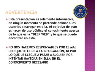    Esta presentación es solamente informativa,
    en ningún momento se pretende animar a los
    usuarios a navegar en ella, el objetivo de esto
    es hacer de uso público el conocimiento acerca
    de lo que es la “DEEP WEB” y lo que se puede
    encontrar en esta.

   NO NOS HACEMOS RESPONSABLES POR EL MAL
    USO QUE SE LE DE A LA INFORMACIÓN, NI POR
    LO QUE LE LLEGUE A PASAR A ALGUIEN POR
    INTENTAR NAVEGAR EN ELLA SIN EL
    CONOCIMIENTO NECESARIO
 