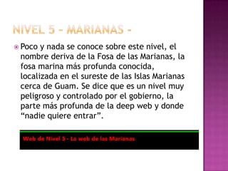  Poco y nada se conoce sobre este nivel, el
 nombre deriva de la Fosa de las Marianas, la
 fosa marina más profunda conocida,
 localizada en el sureste de las Islas Marianas
 cerca de Guam. Se dice que es un nivel muy
 peligroso y controlado por el gobierno, la
 parte más profunda de la deep web y donde
 “nadie quiere entrar”.
 