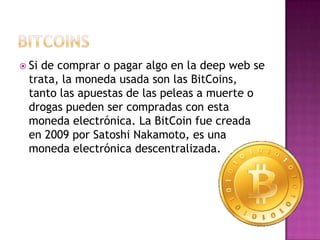 Si de comprar o pagar algo en la deep web se
  trata, la moneda usada son las BitCoins,
  tanto las apuestas de las peleas a muerte o
  drogas pueden ser compradas con esta
  moneda electrónica. La BitCoin fue creada
  en 2009 por Satoshi Nakamoto, es una
  moneda electrónica descentralizada.
 