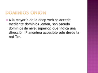 A la mayoría de la deep web se accede
 mediante dominios .onion, son pseudo
 dominios de nivel superior, que indica una
 dirección IP anónima accesible sólo desde la
 red Tor.
 
