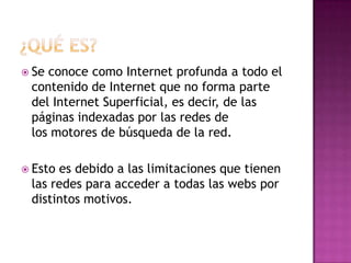  Seconoce como Internet profunda a todo el
 contenido de Internet que no forma parte
 del Internet Superficial, es decir, de las
 páginas indexadas por las redes de
 los motores de búsqueda de la red.

 Estoes debido a las limitaciones que tienen
 las redes para acceder a todas las webs por
 distintos motivos.
 